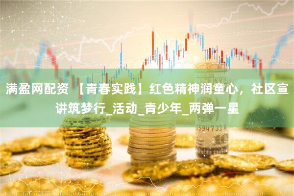 满盈网配资 【青春实践】红色精神润童心，社区宣讲筑梦行_活动_青少年_两弹一星