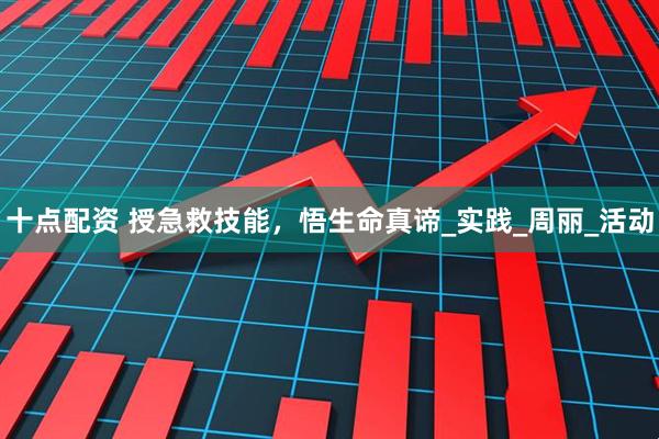 十点配资 授急救技能，悟生命真谛_实践_周丽_活动
