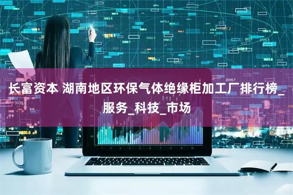 长富资本 湖南地区环保气体绝缘柜加工厂排行榜_服务_科技_市场