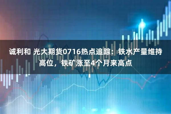 诚利和 光大期货0716热点追踪：铁水产量维持高位，铁矿涨至4个月来高点