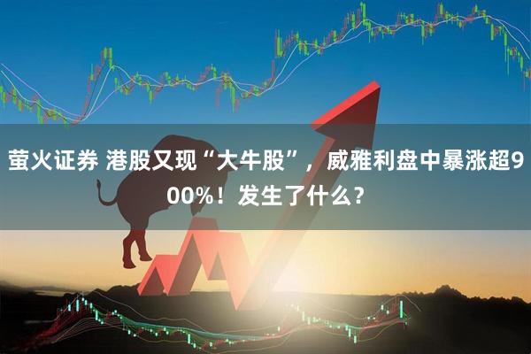 萤火证券 港股又现“大牛股”，威雅利盘中暴涨超900%！发生了什么？