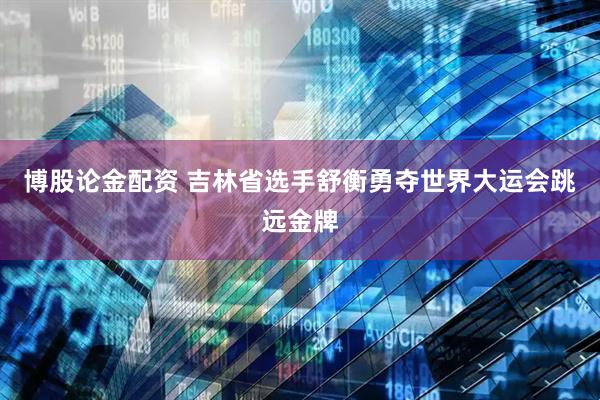 博股论金配资 吉林省选手舒衡勇夺世界大运会跳远金牌