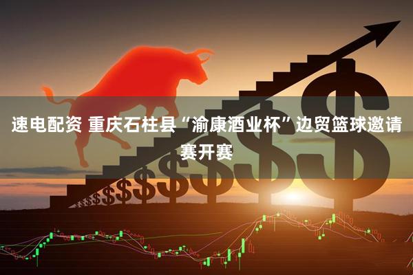 速电配资 重庆石柱县“渝康酒业杯”边贸篮球邀请赛开赛