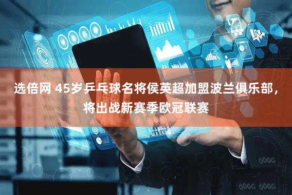 选倍网 45岁乒乓球名将侯英超加盟波兰俱乐部，将出战新赛季欧冠联赛