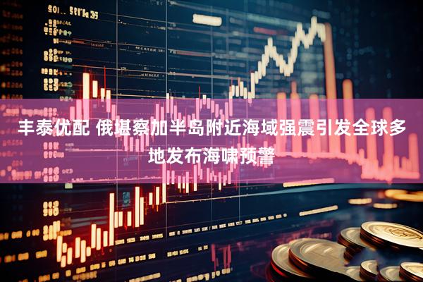 丰泰优配 俄堪察加半岛附近海域强震引发全球多地发布海啸预警