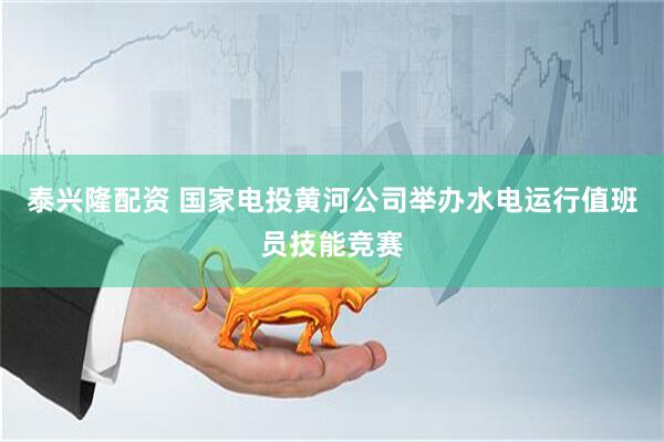泰兴隆配资 国家电投黄河公司举办水电运行值班员技能竞赛