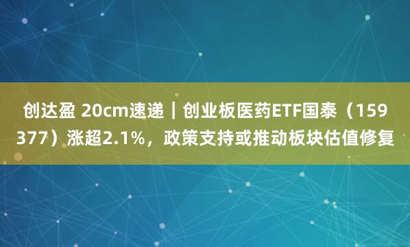 创达盈 20cm速递｜创业板医药ETF国泰（159377）涨超2.1%，政策支持或推动板块估值修复