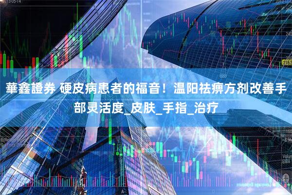 華鑫證券 硬皮病患者的福音！温阳祛痹方剂改善手部灵活度_皮肤_手指_治疗