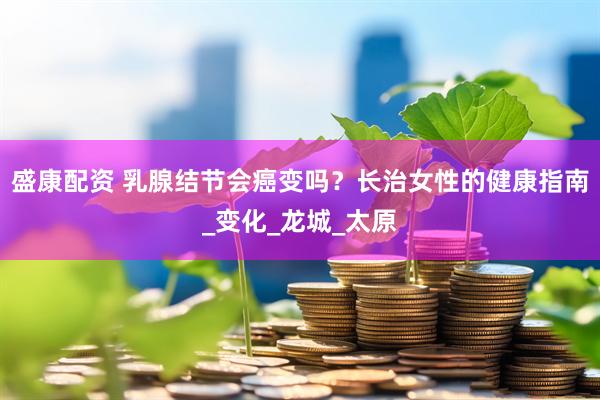 盛康配资 乳腺结节会癌变吗？长治女性的健康指南_变化_龙城_太原