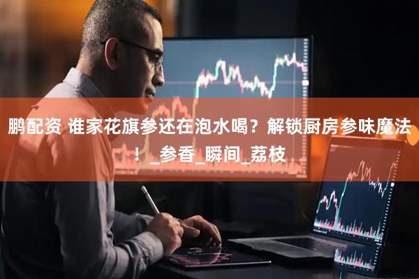 鹏配资 谁家花旗参还在泡水喝？解锁厨房参味魔法！_参香_瞬间_荔枝