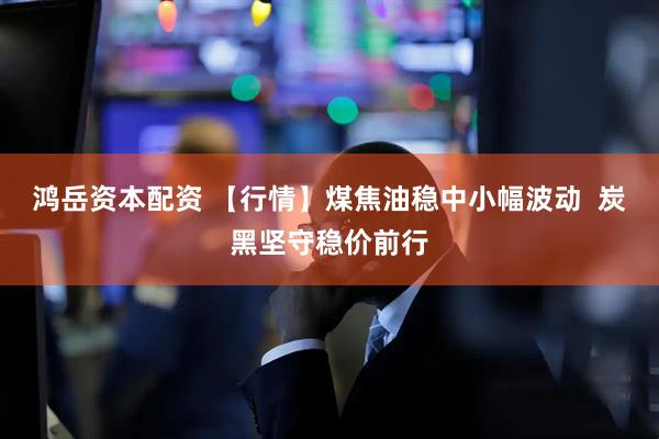 鸿岳资本配资 【行情】煤焦油稳中小幅波动  炭黑坚守稳价前行