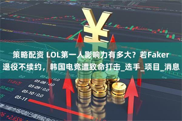 策略配资 LOL第一人影响力有多大？若Faker退役不续约，韩国电竞遭致命打击_选手_项目_消息