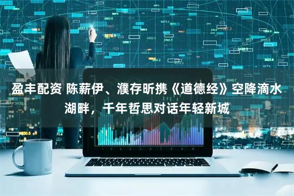 盈丰配资 陈薪伊、濮存昕携《道德经》空降滴水湖畔，千年哲思对话年轻新城