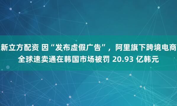 新立方配资 因“发布虚假广告”，阿里旗下跨境电商全球速卖通在韩国市场被罚 20.93 亿韩元
