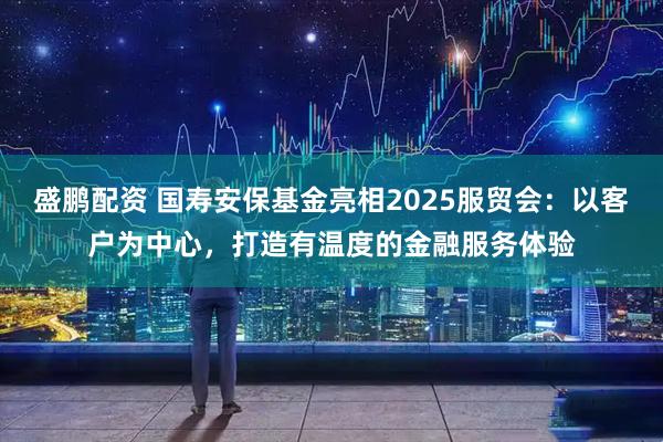 盛鹏配资 国寿安保基金亮相2025服贸会：以客户为中心，打造有温度的金融服务体验