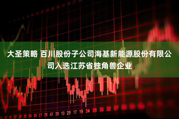 大圣策略 百川股份子公司海基新能源股份有限公司入选江苏省独角兽企业