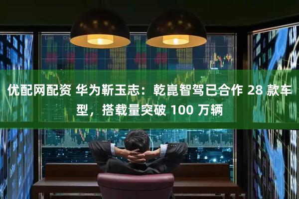 优配网配资 华为靳玉志：乾崑智驾已合作 28 款车型，搭载量突破 100 万辆