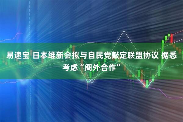 易速宝 日本维新会拟与自民党敲定联盟协议 据悉考虑“阁外合作”