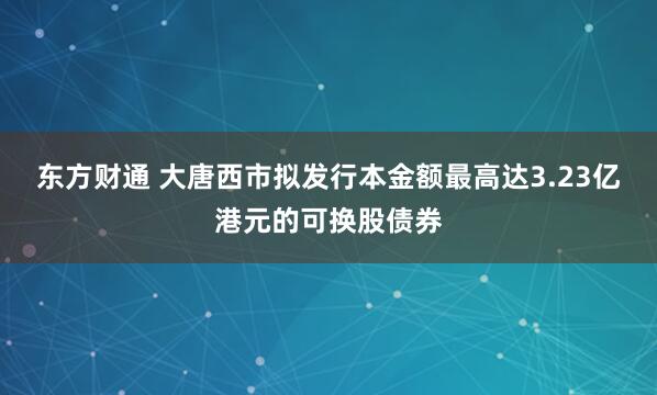 东方财通 大唐西市拟发行本金额最高达3.23亿港元的可换股债券