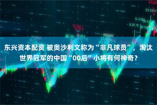 东兴资本配资 被奥沙利文称为“非凡球员”，淘汰世界冠军的中国“00后”小将有何神奇？