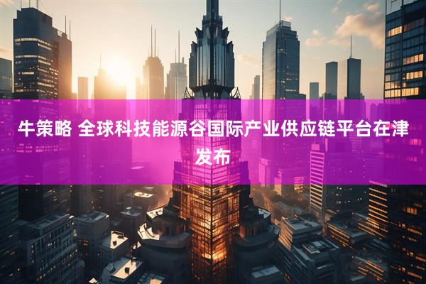牛策略 全球科技能源谷国际产业供应链平台在津发布