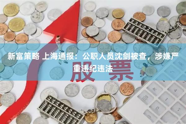 新富策略 上海通报：公职人员沈剑被查，涉嫌严重违纪违法