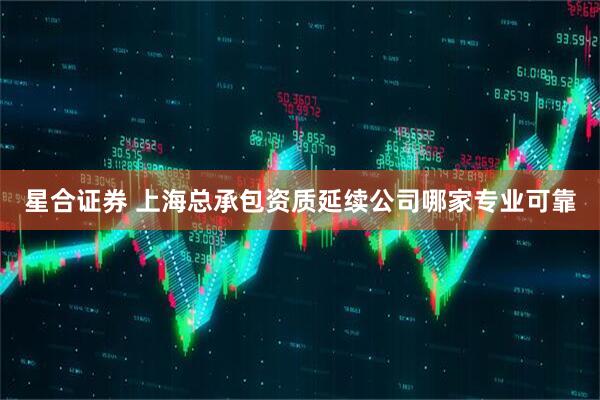 星合证券 上海总承包资质延续公司哪家专业可靠