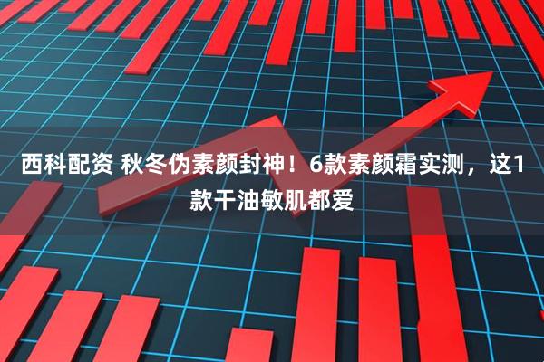 西科配资 秋冬伪素颜封神！6款素颜霜实测，这1款干油敏肌都爱