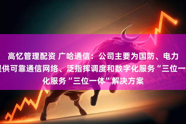 高忆管理配资 广哈通信：公司主要为国防、电力等行业用户提供可靠通信网络、泛指挥调度和数字化服务“三位一体”解决方案