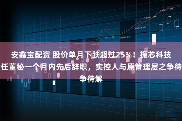 安鑫宝配资 股价单月下跌超过25%！振芯科技两任董秘一个月内先后辞职，实控人与原管理层之争待解