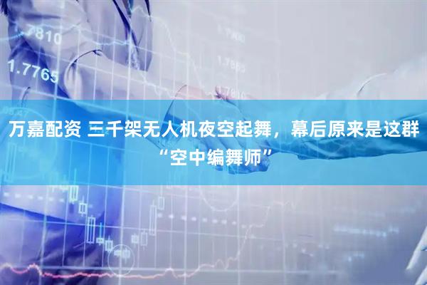 万嘉配资 三千架无人机夜空起舞，幕后原来是这群“空中编舞师”