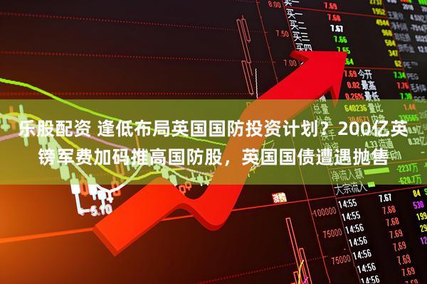 乐股配资 逢低布局英国国防投资计划？200亿英镑军费加码推高国防股，英国国债遭遇抛售